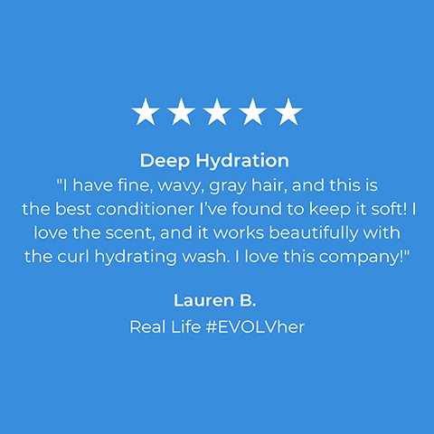 5 stars. Deep Hydration. I have fine, wavy, gray hair, and this is the best conditioner I've found to keep it soft! I love the scent, and it works beautifully with the curl hydrating wash. I love this company! Lauren B. Real Life #EVOLVher