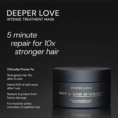 Image 1 - A black hair treatment mask container labeled DEEPER LOVE INTENSE TREATMENT MASK with text stating 5 minute repair for 10x stronger hair and clinical benefits listed below.
              Image 2 - A black jar labeled DEEPER LOVE HAIR BY SAM MCKNIGHT sits against a dark background, surrounded by three testimonials that highlight the products effectiveness in transforming hair, with five stars above the jar.