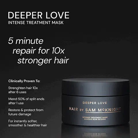 Image 1, ﻿DEEPER LOVE INTENSE TREATMENT MASK 5 minute repair for 10x stronger hair Clinically Proven To: Strenghten hair 10x after 6 uses Mend 50% of split ends after 1 use Restore & protect from future damage For instantly softer, smoother & healthier hair DEEPER LOVE HAIR BY SAM MCKNIGHT INTENSE TREATMENT MASK MASQUE SOIN INTENSE ПУЗНОЕ ЗОЛИ ПИЧЕИЗЕ Image 2, ﻿ DEEPER LOVE "This mask is a hair changer, one use and my tired dry ends have been transformed. WOW" "Nourishing without weight. Smells wonderful." - Sarah S - LizP "This mask is hair care heaven! Left my hair so soft." - Natalie W DEEPER LOVE HAIR BY SAM MCKNIGHT INTENSE TREATMENT MASK MASQUE SOIN INTENSE MERRE BRIM INPSE