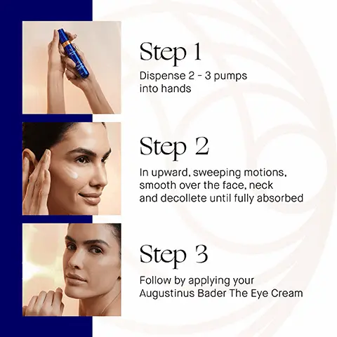 Image 1, Step 1 Dispense 2-3 pumps into hands Step 2 In upward, sweeping motions, smooth over the face, neck and decollete until fully absorbed Step 3 Follow by applying your Augustinus Bader The Eye Cream Image 2, how to use 1. cleanse the cream cleansing gel the cleansing balm tone and exfoliate the essence correct and illuminate balance and hydrate the high cream revitalize and refresh the eye cream