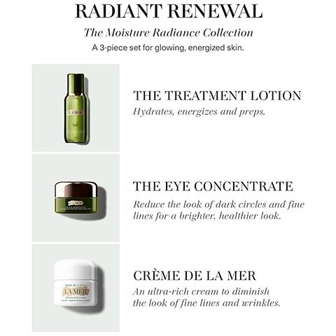 Radiant renewal, the moisture radiance collection, a 3 piece set for glowing energized skin. The treatment lotion - Hydrates energizes and preps. The eye concentrate - reduce the look of dark circles and fine lines for a brighter, healtheir look. Creme de la mer - an ultra-rich cream to diminish fine lines and wrinkles.