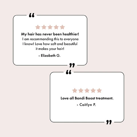 5 star review: My hair has never been healthier! I am recommending this to everyone I know! Love how soft and beautiful it makes your hair! - Elizabeth G. 5 star review: Love all Bondi Boost treatment - Caitlyn P.