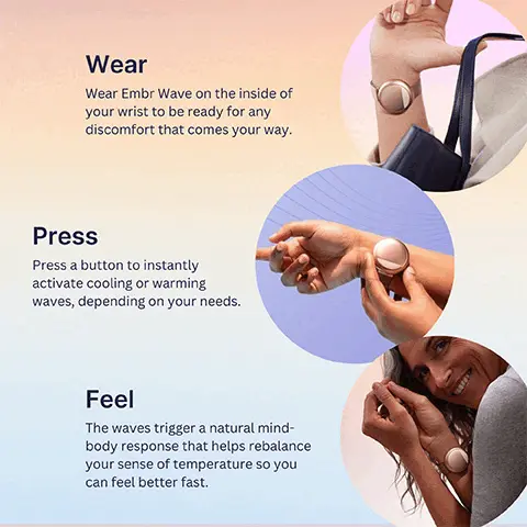 Wear Embr Wave on the inside of your wrist to be ready for any discomfort that comes your way. Press a button to instantly
              activate cooling or warming waves, depending on your needs. Feel The waves trigger a natural mind-body response that helps rebalance your sense of temperature so you can feel better fast. Cool Down or Warm Up. at the touch of a button For: Hot flushes, Sleep, Stress, Night sweats, Chill, Comfort. Every body is different. Use Embr Wave for at least two weeks to give your body time to adjust. Personalise your relief. Explore recommended waveforms & customise your own.