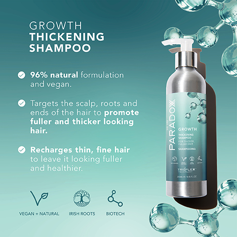 GROWTH THICKENING SHAMPOO 96% natural formulation and vegan. Targets the scalp, roots and ends of the hair to promote fuller and thicker looking hair. Recharges thin, fine hair to leave it looking fuller and healthier. ها L VEGAN + NATURAL IRISH ROOTS BIOTECH PARADOX GROWTH THCKING SHAMPOO FOR THICKER SHAMPOOING 13& TRIPLEX 200/160