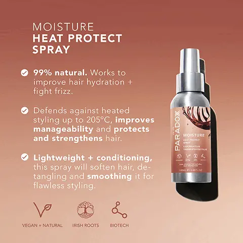 Image 1, MOISTURE HEAT PROTECT SPRAY Tara Spinosa Locks in moisture, protecting against heat damage and frizz. Apple Cider Vinegar Leaves hair smoother and easier to detangle, shinier, less frizzy, less prone to breakage, + more hydrated. Argan Oil Increases hair's elasticity and adds shine. • PARADOX MOISTURE HEAT PROTECT SPRAY VAPORATEUR THERMOPROTECTEUR Image 2, MOISTURE HEAT PROTECT SPRAY 99% natural. Works to improve hair hydration + fight frizz. Defends against heated styling up to 205°C, improves manageability and protects and strengthens hair. Lightweight + conditioning, this spray will soften hair, de- tangling and smoothing it for flawless styling. ها VEGAN + NATURAL IRISH ROOTS & BIOTECH | PARADOX MOISTURE HEAT PROTECT SPRAY VAPORATE THERMOPROTECTUR