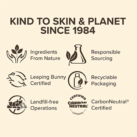 Kind to Skin and planet since 1984, ingredients from nature, responsible sourcing , leaping bunny certified, recyclable packaging, landfill free operations, carbon neutral certified.