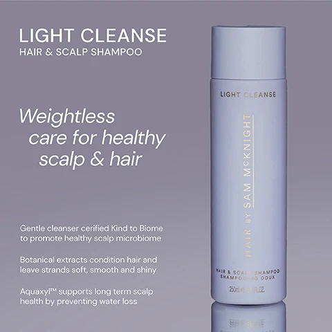 Image 1 - A shampoo bottle labeled LIGHT CLEANSE HAIR & SCALP SHAMPOO with a description emphasizing weightless care for a healthy scalp and hair, featuring text about its gentle cleanser properties and benefits for hair condition and scalp health.
              Image 2 - Image shows two shampoo bottles side by side: on the left, a dark brown bottle labeled Rich Cleanse Nourishing Shampoo with the text RICH CLEANSE and HAIR BY SAM MCKNIGHT, and on the right, a light gray bottle labeled Light Cleanse Hair & Scalp Shampoo with the text LIGHT CLEANSE and a description stating it is lightweight, hardworking, and enhances shine while conditioning without stripping the scalp.
              Image 3 - A shampoo bottle labeled LIGHT CLEANSE with five stars, accompanied by three customer reviews praising its effectiveness for hair care and freshness. The visible text includes testimonials from Glencora G, Kathryn L, and Jacqui W.