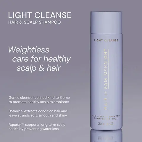 Image 1, ﻿ LIGHT CLEANSE HAIR & SCALP SHAMPOO Weightless care for healthy scalp & hair LIGHT CLEANSE HAIR BY SAM MCKNIGHT Gentle cleanser cerified Kind to Biome to promote healthy scalp microbiome Botanical extracts condition hair and leave strands soft, smooth and shiny AquaxylTM supports long term scalp health by preventing water loss SHAMPOO MAIR & SCAL SHAMPOOG DOUX 250ml 24-FLOZ Image 2, ﻿ RICH CLEANSE NOURISHING SHAMPOO RICH CLEANSE LIGHT CLEANSE HAIR & SCALP SHAMPOO LIGHT CLEANSE Colour- protecting and smoothing, Rich Cleanse will leave thirsty, damaged or colour- treated hair transformed. HAIR BY SAM MCKNIGHT NOURISHING SHAMPOO HAMPOOING NOURRISSANT 250845FLOZ Lightweight, yet hardworking, shine enhancing shampoo softens and conditions without stripping your scalp. HAIR BY SAM MCKNIGHT MAIR & SCAL SHAMPOO SHAMPOO DOUX 250 LOZ Image 3, ﻿ LIGHT CLEANSE "This is the best shampoo I've ever used. It doesn't weigh my hair down." -Glencora G "Perfect for my fine hair. Smells amazing too!" -Kathryn L "My scalp is improving with every wash." - Jacqui W LIGHT CLEANSE HAIR BY SAM MCKNIGHT WAIR & SCAL SHAMPOO SHAMPOOG DOUX 250m2 FLOZ