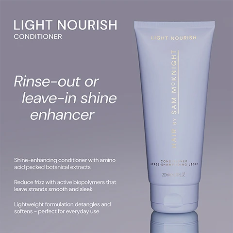 Image 1 - A tube of Light Nourish conditioner by Sam McKnight, with a smooth design, labeled as suitable for rinse-out or leave-in use, and featuring text that highlights its shine-enhancing properties, amino acid-packed botanical extracts, and benefits like reducing frizz and detangling.
              Image 2 - Image shows two conditioner tubes side by side; on the left, a dark purple tube labeled Rich Nourish Conditioner with text that reads Deeply nourishing and hydrating conditioner transforms thirsty damaged and coloured-treated hair, and on the right, a light blue tube labeled Light Nourish Conditioner with text that states Rinse-out or leave-in lightweight, shine enhancing and frizz taming conditioner for everyday use.
              Image 3 - A light purple conditioner tube with the text LIGHT NOURISH and five stars at the top, featuring three customer reviews praising its effectiveness for hair care.