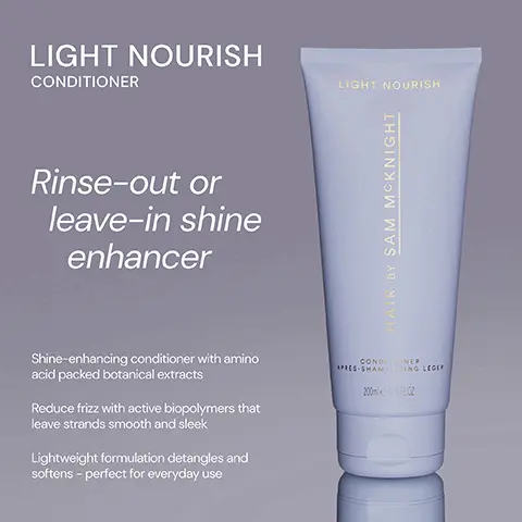 Image 1, ﻿ LIGHT NOURISH CONDITIONER LIGHT NOURISH Rinse-out or leave-in shine enhancer HAIR BY SAM MCKNIGHT Shine-enhancing conditioner with amino acid packed botanical extracts Reduce frizz with active biopolymers that leave strands smooth and sleek Lightweight formulation detangles and softens - perfect for everyday use CONDITIONER APRES-SHAMPOING LEGER 200SPLOZ Image 2, ﻿ RICH NOURISH CONDITIONER Deeply nourishing and hydrating conditioner tranforms thirsty, damaged and colour- treated hair. RICH NOURISH HAIR BY SAM MCKNIGHT LIGHT NOURISH CONDITIONER LIGHT NOURISH HAIR OY SAM MCKNIGHT CONDITIONER APEES-SHAMPOING REVITALISANT 20EXRO Rinse-out or leave-in lighweight, shine enhancing and frizz taming conditioner for everyday use. CONDINER APRES SHAMING LESER Image 3, ﻿ LIGHT NOURISH LIGHT NOURISH "Must buy product. Used with the shampoo it's a dream duo." - Jody S "It stops the frizz and doesn't leave my hair heavy!" - Glencora G "Great scent and makes my hair feel soft and silky without it being weighed down." - Lizh HAIR BY SAM MCKNIGHT CONDONER APRES SHAMPOING LEGER 200mPLOZ