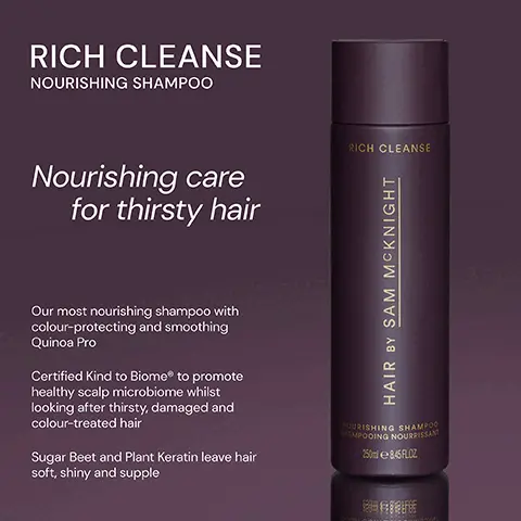 Image 1, ﻿ RICH CLEANSE NOURISHING SHAMPOO RICH CLEANSE Nourishing care for thirsty hair Our most nourishing shampoo with colour-protecting and smoothing Quinoa Pro Certified Kind to BiomeR to promote healthy scalp microbiome whilst looking after thirsty, damaged and colour-treated hair Sugar Beet and Plant Keratin leave hair soft, shiny and supple HAIR BY SAM MCKNIGHT NOURISHING SHAMPOO SHAMPOOING NOURRISSANT 250ml 845FLOZ Image 2, ﻿ RICH CLEANSE NOURISHING SHAMPOO RICH CLEANSE LIGHT CLEANSE HAIR & SCALP SHAMPOO LIGHT CLEANSE Colour- protecting and smoothing, Rich Cleanse will leave thirsty, damaged or colour- treated hair transformed. HAIR BY SAM MCKNIGHT NOURISHING SHAMPOO HAMPOOING NOURRISSANT 250845FLOZ Lightweight, yet hardworking, shine enhancing shampoo softens and conditions without stripping your scalp. HAIR BY SAM MCKNIGHT MAIR & SCAL SHAMPOO SHAMPOO DOUX 250 LOZ Image 3, ﻿ RICH CLEANSE "Best shampoo! Thick, manageable hair afterwards." -Catherine D "My hair has just so much life in it, my curls are more enhanced." -Margaret K "I have dry and damaged hair and it's the best to add moisture back in." - Fiona W RICH CLEANSE HAIR BY SAM MCKNIGHT NOURISHING SHAMPOO SHAMPOOING NOURRISSANT 250ml 845FLOZ
