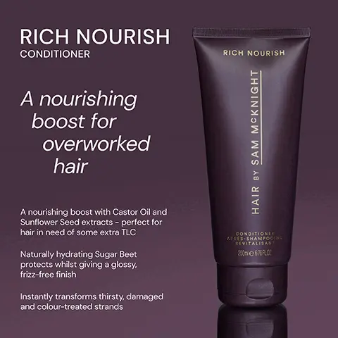 Image 1, ﻿ RICH NOURISH CONDITIONER A nourishing boost for overworked hair RICH NOURISH HAIR BY SAM MCKNIGHT A nourishing boost with Castor Oil and Sunflower Seed extracts - perfect for hair in need of some extra TLC Naturally hydrating Sugar Beet protects whilst giving a glossy, frizz-free finish Instantly transforms thirsty, damaged and colour-treated strands CONDITIONER APRES SHAMPOOING REVITALISANT 200676FLO Image 2, ﻿ RICH NOURISH CONDITIONER Deeply nourishing and hydrating conditioner tranforms thirsty, damaged and colour- treated hair. RICH NOURISH HAIR BY SAM MCKNIGHT LIGHT NOURISH CONDITIONER LIGHT NOURISH HAIR OY SAM MCKNIGHT CONDITIONER APEES-SHAMPOING REVITALISANT 20EXRO Rinse-out or leave-in lighweight, shine enhancing and frizz taming conditioner for everyday use. CONDINER APRES SHAMING LESER Image 3, ﻿ RICH NOURISH RICH NOURISH "Incredible conditioner, game changer really." - Petra H "The best! Leaves hair thick and glossy and smelling incredible!" -Catherine D "This adds moisture back in like no other product." - Fiona W HAIR BY SAM MCKNIGHT CONDITIONER APRES SHAMPOOING REVITALISANT 200m 67% FLO
