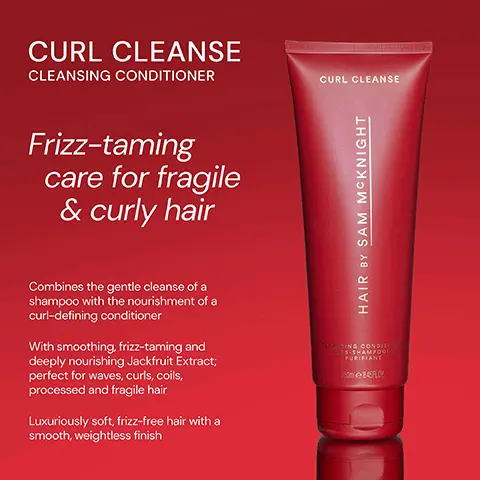Image 1, ﻿ CURL CLEANSE CLEANSING CONDITIONER Frizz-taming care for fragile & curly hair Combines the gentle cleanse of a shampoo with the nourishment of a curl-defining conditioner With smoothing, frizz-taming and deeply nourishing Jackfruit Extract; perfect for waves, curls, coils, processed and fragile hair Luxuriously soft, frizz-free hair with a smooth, weightless finish CURL CLEANSE HAIR BY SAM MCKNIGHT BLOUSING CONDITIO AS-SHAMPOO PURIFIANT 250845FLO Image 2, ﻿ CURL CLEANSE CURL CLEANSE "Tames frizz leaving curls soft and full of volume." - Joanne O "Beautiful product, left my hair smooth and glossy." - Beverly C "Have been searching for something that actually works to get rid of my frizz for ages - finally found it!" - Ottsa N HAIR BY SAM MCKNIGHT GLING CONDITIO S-SHAMPOO PURIFIANT 250845 FLO0
