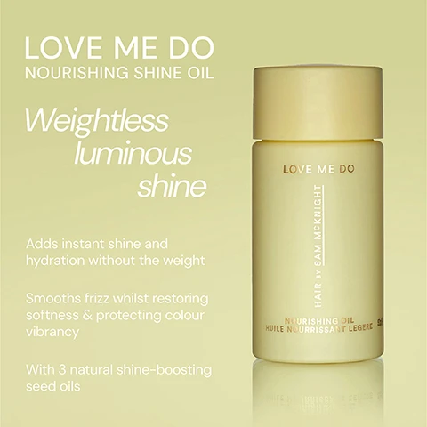 Image 1 - A pale yellow bottle of nourishing shine oil labeled LOVE ME DO is shown against a soft green background, with text highlighting its benefits such as Adds instant shine and hydration without the weight and With 3 natural shine-boosting seed oils.
              Image 2 - Image features two hair care products displayed side by side: on the left is a purple container labeled Happy Endings Nourishing Balm with text describing its benefits, and on the right is a yellow container labeled Love Me Do Nourishing Shine Oil with text detailing its properties.
              Image 3 - A light green bottle of Love Me Do Nourishing Shine Oil is displayed on a pale background with three testimonials from users about the products effectiveness. The visible text includes user names and their comments about the products results.