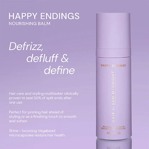Image 1 - A purple bottle of Happy Endings Nourishing Balm with a minimalist design, featuring the text Defrizz, de fluff & define and details about the products benefits for hair care and styling.
              Image 2 - Image shows two hair care products side by side: on the left is a purple bottle labeled HAPPY ENDINGS NOURISHING BALM, described as both a hair care and styling cream that defines, de-fluffs, and defrizzes while nourishing hair and sealing split ends; on the right is a yellow bottle labeled LOVE ME DO NOURISHING SHINE OIL, described as a weightless oil that gives instant luminous shine while hydrating and nourishing hair for a soft, frizz-free glossy finish.
              Image 3 - A lavender hair product titled Happy Endings with five stars rating, featuring three customer reviews: A great product - it leaves my ends soft without losing the texture. - Marion S, Brilliant product. Does what it says. - Sophie L, Super product! It works well to tame fly-aways and to smooth hair. - Judy N.