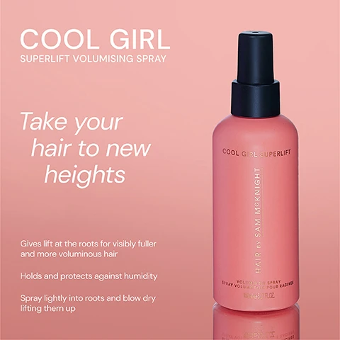 Image 1 - A pink bottle of Cool Girl Superlift Volumising Spray with a black top, displaying text that reads COOL GIRL SUPERLIFT, Take your hair to new heights, and information about the products benefits and usage instructions.
              Image 2 - Image of two hair products side by side: a pink bottle labeled COOL GIRL VOLUME FOAM with the description Weightless volumising foam that allows effortless definition to create all over soft body and shine, and an orange bottle labeled COOL GIRL SUPERLIFT VOLUMISING SPRAY with the description Lightweight volumising spray that gives you lasting root lift for thicker and fuller-looking hair.
              Image 3 - Three hair products are displayed in the image: a pink spray bottle labeled COOL GIRL SUPERLIFT with the text Lasting Root Lift, a light pink pump bottle labeled COOL GIRL VOLUME FOAM with the text All Over Soft Volume, and a purple can labeled COOL GIRL TEXTURE MIST with the text Instant Volume & Texture.
              Image 4 - A pink bottle of hair spray labeled COOL GIRL SUPERLIFT with five stars above it, accompanied by three customer reviews: Unlocks the volume of your dreams. - India K, Works miracles on my fine hair. - Christine B, Best volumising hair spray Ive ever tried. - Jackie B.