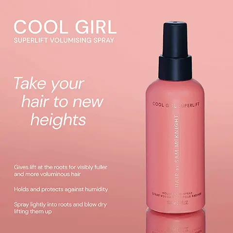 Image 1, ﻿ COOL GIRL SUPERLIFT VOLUMISING SPRAY Take your hair to new heights Gives lift at the roots for visibly fuller and more voluminous hair Holds and protects against humidity Spray lightly into roots and blow dry lifting them up COOL GIRL SUPERLIFT HAIR BY SAM MCKNIGHT VOLUMISING SPRAY HAY VOLUME POUR RACIN 15-1650 FLOZ Image 2, ﻿ COOL GIRL VOLUME FOAM Weightless volumising foam that allows effortless distribution to create all over soft body and shine. COOL GRL YOLUNE HAIR BY SAM MCKNIGHT POUN COOL GIRL SUPERLIFT VOLUMISING SPRAY Lightweight volumising spray that gives you lasting root lift for thicker & fuller- looking hair. COOL GIRL SUPERLIFT HAIR BY SAM MCKNIG LUMATION Image 3, ﻿ Lasting Root Lift COOL GIRL SUPERLIFT COOL GIRL VOLUME FOAM COOL GIRL TEXTURE MIST COOL LEVE COOL GROUPERINT HAIR SAM MCKNIGHT HAIR SY SAM MCKNIGHT BA TEX COOL GIRL HAIR BY SAM MCKNIGHT 250-802 All Over Soft Volume Instant Volume & Texture Image 4, ﻿ COOL GIRL SUPERLIFT "Unlocks the volume of your dreams." -India K "Works miracles on my fine hair." - Christine B COOL GIRL SUPERLIFT HAIR BY SAM MCKNIGHT "Best volumising hair spray I've ever tried" - Jackie B WHAT VOLUME POURRAI VOLUMISING SPRAY 15eSU FLOZ