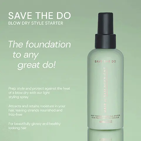 Image 1, ﻿ SAVE THE DO BLOW DRY STYLE STARTER The foundation to any great do! SAVE THE DO Prep, style and protect against the heat of a blow dry with our light styling spray Attracts and retains moisture in your hair, leaving strands nourished and frizz-free For beautifully glossy and healthy looking hair HAIR DY SAM MCKNIGHT HEAT PROTETIO 10IN PROTESTE STYLE STARTE DE CHALEUR 15 des RCZ Image 2, ﻿ SAVE THE DO "A total game changer. Also obsessed with the smell!" - Venetia V SAVE THE DO "Leaves my hair looking and feeling amazing." - Sian W "Made my fine long hair hold its blow dry beautifully." - Joy T 20 HAIR BY SAM MCKNIGHT HEAT PROTETIO SOIN PROTECTE STYLE STARTER DE CHALEUR 1505 PLOZ
