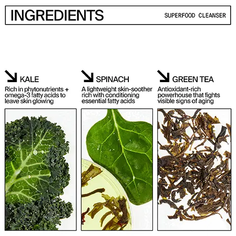 Image 1, ingredients superfood question. Kale = rich in phytonutrients and omega-3 fatty acids to leave skin glowing. Spinach = a lightweight skin-soother rich with conditioning essential fatty acids. Green tea = antiocisant rich powerhouse that fights visible signs of aging. Image 2, ingredients superfood air whip moisture cream. hyaluronic acid helps replenish and retain essential hydration and plump the look of skin. Green tea = an antioxidant rich powerhouse that fights visible signs of aging. Image 3, superfood antioxidant cleanser: deep cleans and prevents buildup in pores  pH balanced so it won't strip or dry your skin out, removes blemish inducing oils, dirt and debris. Image 4, superfood air-whip moisture cream: weightless, long-lasting hydration, plumps the look of skin, brings oily, combo and breakout prone skin into balance. defends against environmental stressors.