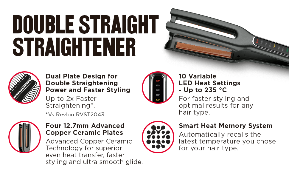 Double straight straightener. Dual Plate Design for Double Straightening Power and faster styling. Up to 2x faster straightening. 10 Variable LED Heat Settings - Up to 235 °C For faster styling and optimal results for any hair type. Four 12.7mm Advanced Copper Ceramic Plates Advanced Copper Ceramic Technology for superior even heat transfer, faster styling and ultra smooth glide.Smart Heat Memory System Automatically recalls the latest temperature you chose for your hair type.