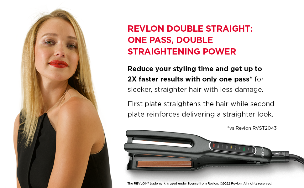  Revlon Double straight: One pass, double straightening power. Reduce your styling time and get up to
                                  2X faster results with only one pass* for sleeker, straighter hair with less damage.First plate straightens the hair while second plate reinforces delivering a straighter look.
