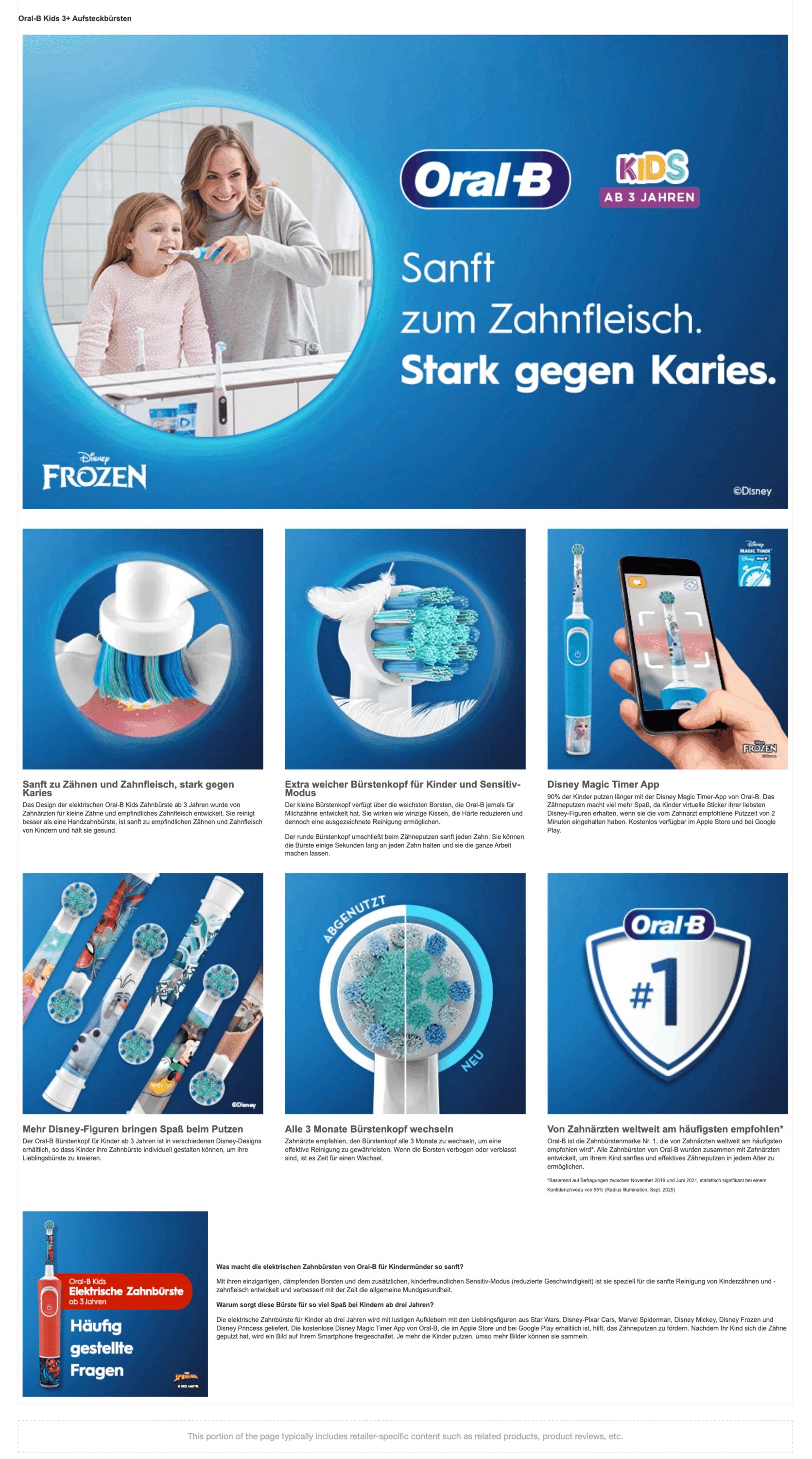 Oral-B Kids 3+ Aufsteckbürsten DISNEY FROZEN
                          Oral-B KIDS AB 3 JAHREN
                          Sanft zum Zahnfleisch. Stark gegen Karies.
                          Sanft zu Zähnen und Zahnfleisch, stark gegen Karies
                          Das Design der elektrischen Oral-B Kids Zahnbürste ab 3 Jahren wurde von Zahnarzten fur kleine Zähne und empfindliches Zahnfleisch entwickelt. Sie reinigt besser als eine Handzahnburste, ist sanft zu empfindlichen Zahnen und Zahnfleisch von Kindern und hält sie gesund.
                          Extra weicher Burstenkopf für Kinder und Sensitiv- Modus
                          Der kleine Burstenkopf verfugt über die weichsten Borsten, die Oral-B jemals fur Milchzuhne entwickelt hat. Sie wirken wie winzige Kissen, die Härte reduzieren und dennoch eine ausgezeichnete Reinigung ermoglichen.
                          Der runde Bürstenkopf umschließt beim Zahneputzen sanft jeden Zahn. Sie konnen die Burste einige Sekunden lang an jeden Zahn halten und sie die ganze Arbeit machen lassen.
                          Disney Magic Timer App
                          90% der Kinder putzen länger mit der Disney Magic Timer-App von Oral-B. Das Zahneputzen macht viel mehr Spaß, da Kinder virtuelle Sticker ihrer liebsten Disney-Figuren erhalten, wenn sie die vom Zahnarzt empfohlene Putzzeit von 2 Minuten eingehalten haben. Kostenlos verfügbar im Apple Store und bei Google Play.
                          Mehr Disney-Figuren bringen Spab beim Putzen Der Oral-B Bürstenkopf fur Kinder ab 3 Jahren ist in verschiedenen Disney-Designs erhaltlich, so dass Kinder ihre Zahnburste individuell gestalten konnen, um ihre Lieblingsbürste zu kreieren.
                          Alle 3 Monate Bürstenkopf wechseln
                          Zahnarzte empfehlen, den Burstenkopf alle 3 Monate zu wechseln, um eine effektive Reinigung zu gewährleisten. Wenn die Borsten verbogen oder verblasst sind, ist es Zeit für einen Wechsel.
                          Von Zahnarzten weltweit am haufigsten empfohlen
                          Oral-B ist die Zahnburstenmarke Nr. 1, die von Zahnarzten weltweit am haufigsten empfohlen wird. Alle Zahnbürsten von Oral-B wurden zusammen mit Zahnärzten entwickelt, um Ihrem Kind sanftes und effektives Zähneputzen in jedem Alter zu ermoglichen.
                          Basierend auf Befragungen zwischen November 2019 und Juni 2021, statistisch signifikant bei einem Konfidenzniveau von 95% (Radius Illumination, Sept. 2020)
                          Elektrische Zahnbürste
                          Häufig gestellte Fragen
                          Was macht die elektrischen Zahnbürsten von Oral-B für Kindermünder so sanft?
                          Mit ihren einzigartigen, dampfenden Borsten und dem zusatzlichen, kinderfreundlichen Sensitiv-Modus (reduzierte Geschwindigkeit) ist sie speziell für die sanfte Reinigung von Kinderzähnen und - zahnfleisch entwickelt und verbessert mit der Zeit die allgemeine Mundgesundheit.
                          Warum sorgt diese Bürste für so viel Spaß bei Kindern ab drei Jahren?
                          Die elektrische Zahnbürste für Kinder ab drei Jahren wird mit lustigen Aufklebern mit den Lieblingsfiguren aus Star Wars, Disney-Pixar Cars, Marvel Spiderman, Disney Mickey, Disney Frozen und Disney Princess geliefert. Die kostenlose Disney Magic Timer App von Oral-B, die im Apple Store und bei Google Play erhältlich ist, hilft, das Zahneputzen zu fordern. Nachdem Ihr Kind sich die Zähne geputzt hat, wird ein Bild auf Ihrem Smartphone freigeschaltet. Je mehr die Kinder putzen, umso mehr Bilder konnen sie sammeln.
                          This portion of the page typically includes retailer-specific content such as related products, product reviews, etc.