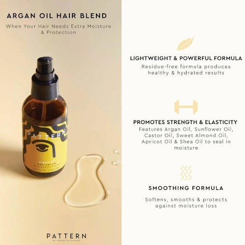 ARGAN OIL HAIR BLEND When Your Hair Needs Extra Moisture & Protection LIGHTWEIGHT & POWERFUL FORMULA Residue-free formula produces healthy & hydrated results TERN argan oil hair serum moisture & shine boost 3.9 FL OZ (115.3 ML) H PROMOTES STRENGTH & ELASTICITY Features Argan Oil, Sunflower Oil, Castor Oil, Sweet Almond Oil, Apricot Oil & Shea Oil to seal in moisture PATTERN BY TRACEE ELLIS ROSS SMOOTHING FORMULA Softens, smooths & protects against moisture loss