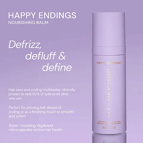 Image 1, ﻿ HAPPY ENDINGS NOURISHING BALM Defrizz, defluff & define Hair care and styling multitasker clinically proven to seal 50% of split ends after one use Perfect for priming hair ahead of styling or as a finishing touch to smooth and soften Shine - boosting Vegabead microcapsules restore hair health HAPPY ENDINGS HAIR BY SAM MCKNIGHT NOUSHING BALM BAUMEROULSANT 80-2702 Image 2, ﻿ HAPPY ENDINGS NOURISHING BALM DRESSED TO KILL DEFINE AND DEFRIZZ CREME HAPPENINGS HAIRY SAM MCKNIGHT DRESSED TO KILL HAIR BY SAM MCKNIGHT SAME DE FINITION ANTI-FRISOTT DEFINE AND DE FRIZZ CREME Both a hair care and styling cream, Happy Endings defines, defluffs and defrizzes whilst nourishing hair and sealing split ends. TY DESIME VWD DEABISS CEERE Rich yet soft, smoothing finishing creme gives definition and control whilst adding a groomed and lustrous fiinish to polished styles. Image 3, ﻿ HAPPY ENDINGS "A great product - it leaves my ends soft without loosing the texture." - Marion S HAPPY ENDINGS "Brilliant product. Does what it says." -Sophie L "Super product! It works well to tame fly-aways and to smooth hair." - Judy N NOU BAUME HAIR BY SAM MCKNIGHT IN BALM OUCHISSANT 80-27 02