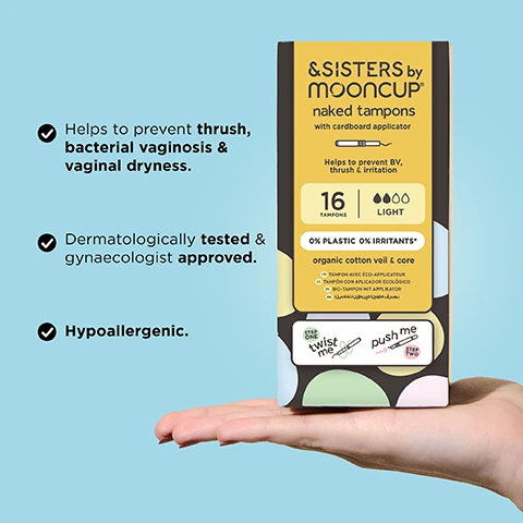 Image 1 - A person is holding a box of &SISTERS by Mooncup naked tampons with a light color scheme, featuring text about the products benefits including preventing thrush, bacterial vaginosis, vaginal dryness, and confirming it is dermatologically tested and hypoallergenic, with visible instructions on how to use it.
              Image 2 - Image shows a hand holding a yellow wrapped product with a visible white end, and large text that reads 0% PLASTICS OR IRRITANTS, along with smaller text indicating 100% ORGANIC COTTON.
              Image 3 - Two hands demonstrate using a white applicator with arrows indicating twisting and pushing motions, along with the text TWIST & PUSH TO INSERT.
              Image 4 - A hand holds four colorful period products with a light blue background, accompanied by an absorbency guide showing the &SISTERS by Mooncup® product types labeled LIGHT, MEDIUM, and HEAVY in colored boxes next to absorbency levels for other brands labeled REGULAR, SUPER, and SUPER PLUS.