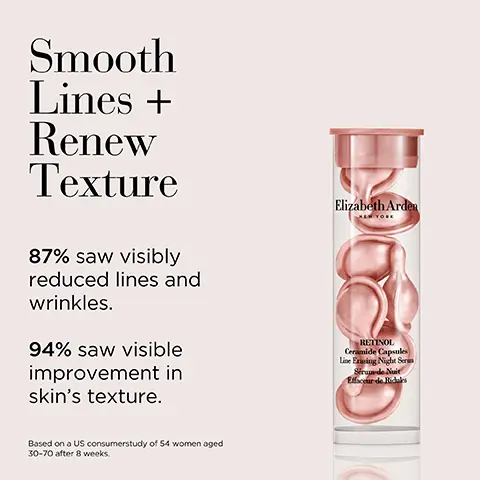 Image 1, smooth lines and renew texture. 87% saw visibly reduced lines and wrinkles. 94% saw visible improvement in skin texture. Image 2, soothes and calms leaving skin feeling clean and soft. Image 3, regimen - Step 1 = soothe and calm with ceramide purifying cleanser. Step 2 = superstart boost skin. Step 3 = smooth lines and renew texture with retinol capsules or nourish and firm with advances capsules