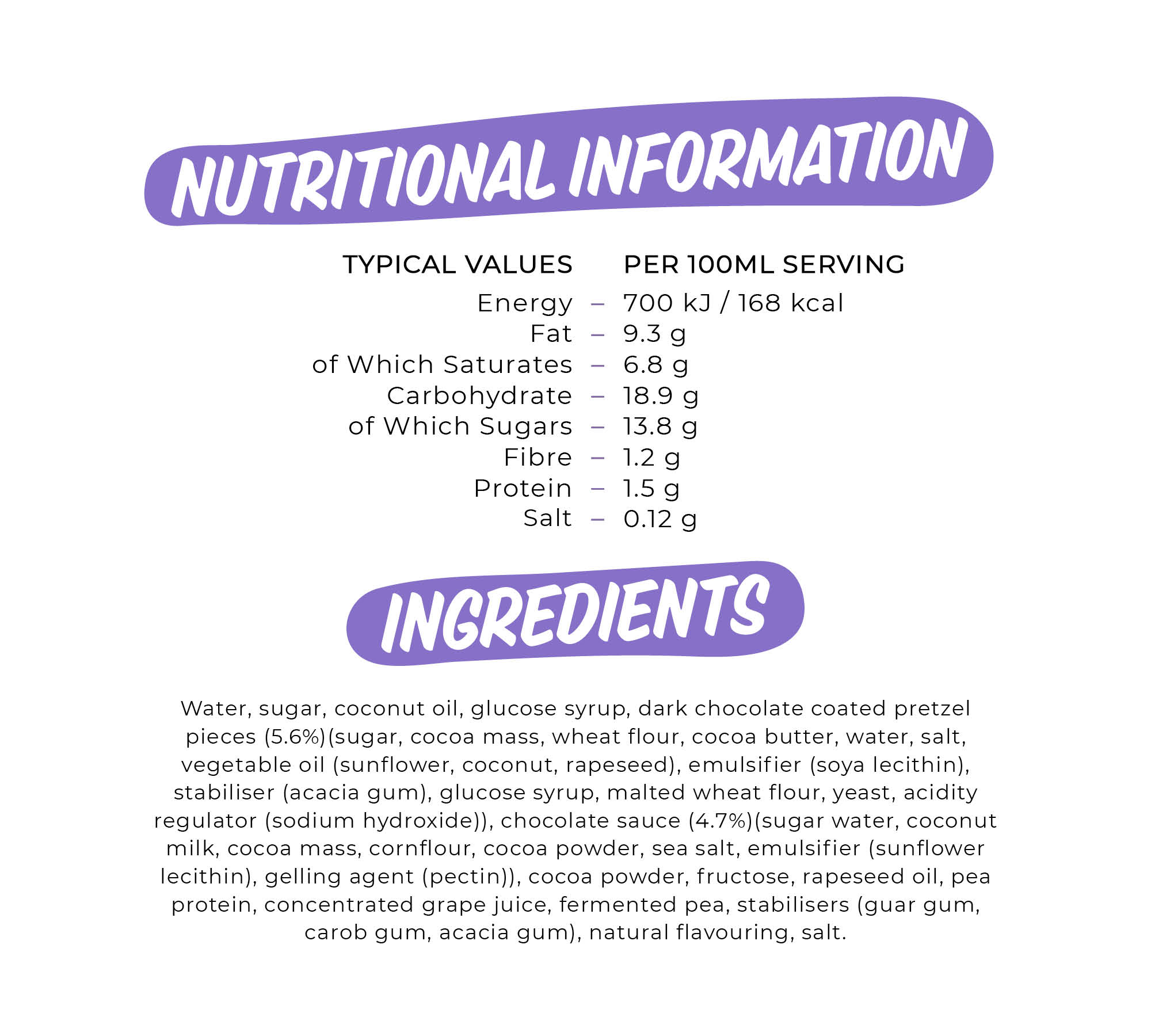 TYPICAL VALUES PER 100M L SERVING Energy 700 kJ /168 kcal Fat 9.3 g of Which Saturates 6.8 g Carbohydrate 18.9 g of Which Sugars 13.8 g Fibre 1 2 g Protein 1.5 g Salt 012 g. Water, sugar, coconut oil, glucose syrup, dark chocolate coated pretzel pieces (5.6%)(sugar, cocoa mass, wheat flour, cocoa butter, water, salt, vegetable oil (sunflower coconut, rapeseed), emulsifier (soya lecithin), stabiliser (acacia gum), glucose syrup, malted wheat flour, yeast, acidity regulator (sodium hydroxide)), chocolate sauce (4.7%)(sugar water, coconut milk, cocoa mass, cornflour, cocoa powder, sea salt, emulsifier (sunflower lecithin), gelling agent (pectin)), cocoa powder, fructose, rapeseed oil, pea protein, concentrated grape juice, fermented pea, stabilisers (guar gum, carob gum, acacia gum), natural flavouring, salt.