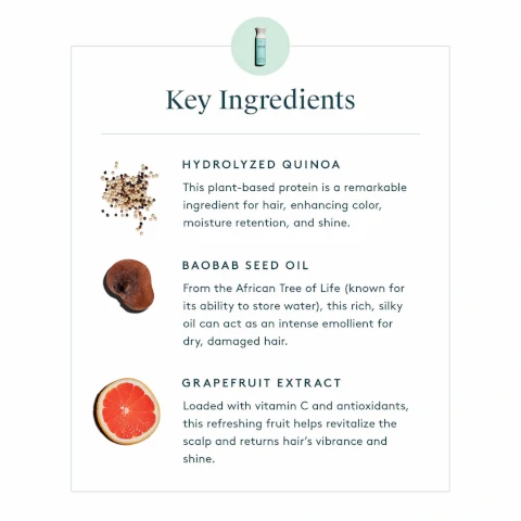 Key Ingredients: Hydroluzed Quinoa: This plant based protein is a remarkable ingredient for hair, enhancing color, moisture retention and shine. Baobab seed oil: From African tree of life (known for its ability to store water) this rich silky oil can act as an intense emollient for dry, damaged hair. Grapefruit extract: Loaded with vitamin C and antioxidants, this refreshing fruit helps revitalize the scalp and returns hair's vibrance and shine