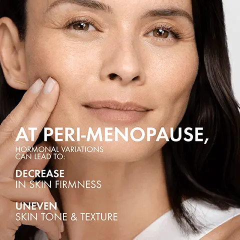 Image 1, at peri-menopause hormonal variations can lead to: decrease in skin firmness, uneven skin tone and texture. Image 2, skin feels firmer, smooths skin, evens skin tone *with consistent use after 4 weeks. Image 3, proxylane plus cassia extract, firms skin and reduces look of wrinkles. hyaluronic acid, hydrates and plumps skin. Image 4, lightweight cream texture Image 5, sensitve skin tested fragrance for a unique sensorial experience. Image 6, dermatologist tested for safety on peri-menopausal skin.