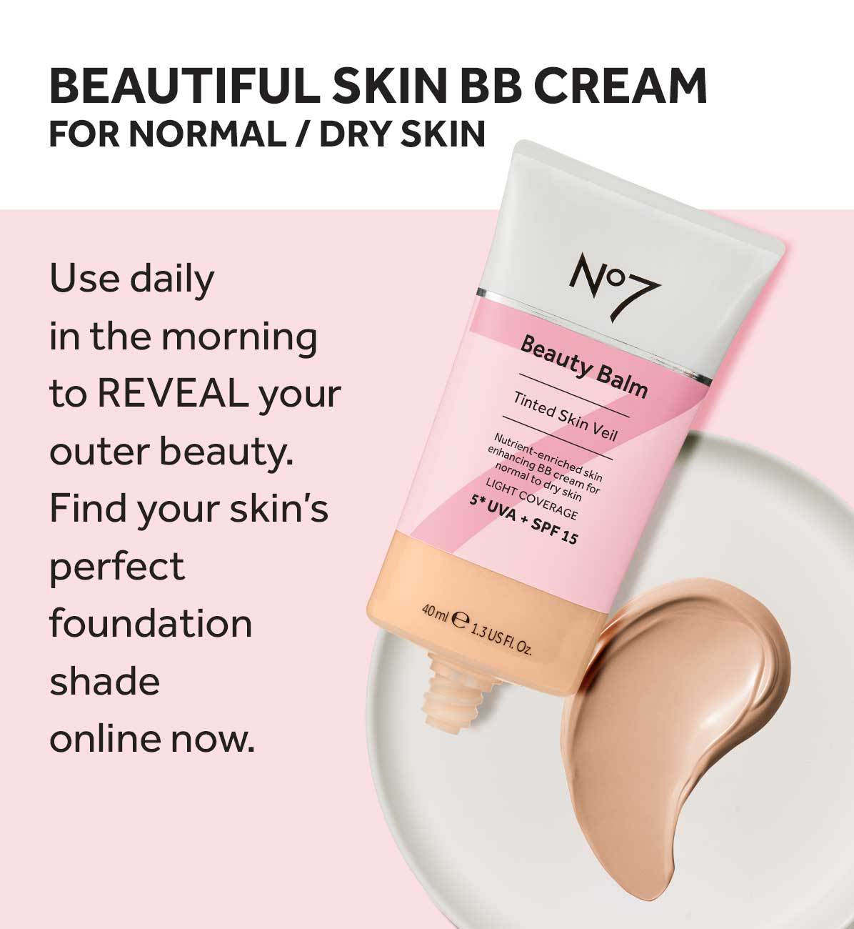BEAUTIFUL SKIN BB CREAM FOR NORMAL/DRY SKIN Use daily in the morning to REVEAL your outer beauty. Find your skin's perfect foundation shade online now. N°7 Beauty Balm Tinted Skin Veil Nutrient-enriched skin enhancing BB cream for normal to dry skin LIGHT COVERAGE 5* UVA + SPF 15 40 ml 1.3 US Fl. Oz..