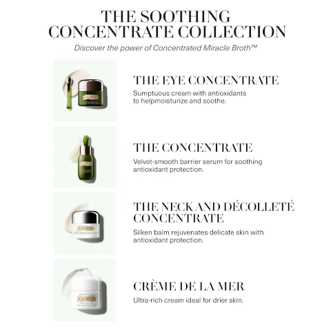 the soothing concentrate collection, discover the power of concentrated miracle broth. the eye concentrate = sumtuous cream with anioxidants to help moisturize and smoothe. the concentrate = velvet smooth barrier serum for soothing antioxidant protection. the neck and decollete concentrate = silken balm rejuvenates delicate skin with antioxidant protection. creme de la mer = ultra rich cream ideal for drier skin