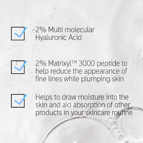 2% multi molecular hyaluronic acid, 2& matrixyl 3000 peptide to help reduce the appearance of fine lines while plumping skin, helps to draw moisture into the skin and aide absorption of other products in your skincare routine.