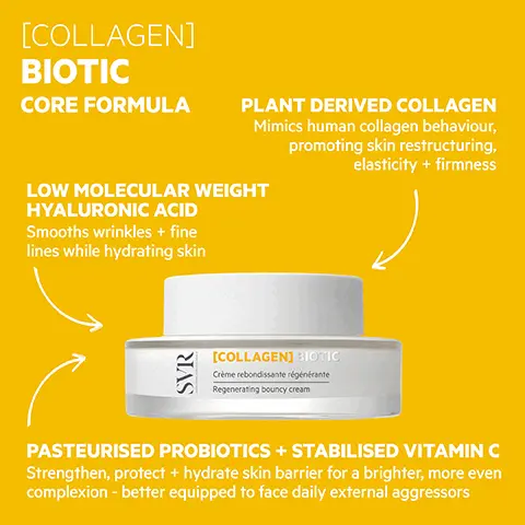 Image 1, [COLLAGEN] BIOTIC CORE FORMULA PLANT DERIVED COLLAGEN Mimics human collagen behaviour, promoting skin restructuring, elasticity + firmness LOW MOLECULAR WEIGHT HYALURONIC ACID Smooths wrinkles + fine lines while hydrating skin SVR [COLLAGEN] BIOTIC Crème rebondissante régénérante Regenerating bouncy cream PASTEURISED PROBIOTICS + STABILISED VITAMIN C Strengthen, protect + hydrate skin barrier for a brighter, more even complexion - better equipped to face daily external aggressors Image 2, PROVEN EFFICACY Users love it! 100% said skin was smoother 95% said skin had more elasticity 95% said skin was regenerated 91% said skin was less tired After 28 days skin is: 31% more plumped 20% firmer 28.9% smoother VR 96.5% Ingredients of natural origin [COLLAGEN] BIOTIC Crème rebondissante régénérate rating bouncy cream OPTIMUM TOLERANCE Dermatologically tested on 100% sensitive skin TESTED ENDOCRINE DISRUPTORS +ECO-RESPONSIBLE Recyclable packaging, glass jar *Self-assessment, 22 volunteers, twice-daily application for 28 days, action Image 3, SVR [COLLAGEN] BIOTIC Crème rebondissante régénérate Regenerating bouncy cream TEXTURE Bouncy shape-memory cream! Easily absorbed Image 4, HOW TO USE Apply every morning +/or evening to clean, dry skin Image 5, [BIOTIC] CREAMS Meet the family! SVR [PEPTI] BOTIC SVR [COLLAGEN] BOTIC SAGGING Collagen firming, rejuvenating + fortifying 'bounce'-texture cream ACNE-PRONE Peptide mattifying + rejuvenating anti-wrinkle gel-cream [HYALU] BLOT C (C20) DULL + TIRED Vitamin C brightening + rejuvenating anti-wrinkle radiance moisturiser [CERA) DEHYDRATED Hyaluronic acid hydrating + rejuvenating anti-wrinkle gel-cream DRY + DULL Ceramide firming + rejuvenating anti-wrinkle moisturising balm