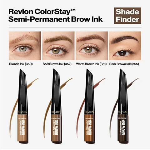 Image 1, revlon color stay semi-permanent brow ink shade finder. blonde ink, soft brown ink, warm brown ink, dark brown ink on 4 different models. image 2, revlon color stay semi-permanent brow ink, 3 days of flawless brows with flexible hold. alternative to salon microblading, laminating, tinting. waterproof, transfer-proof, smudge proof. easy to apply, easy to remove. image 3, innovative tip applicator. tiny tiny for brow lining that mimics fine hairs. long side transports color and intensifies.