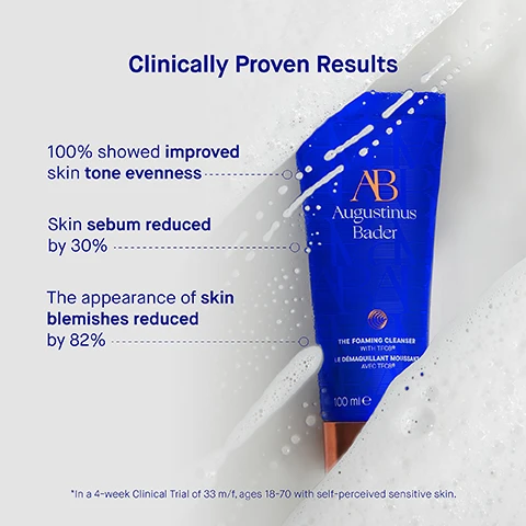 Image 3 - Image of a blue tube of Augustinus Bader foaming cleanser surrounded by bubbles, with text stating Clinically Proven Results, 100% showed improved skin tone evenness, Skin sebum reduced by 30%, The appearance of skin blemishes reduced by 82%, and a note about a clinical trial.
              Image 4 - A blue tube of Augustinus Bader foaming cleanser is partially submerged in water, with text stating that 97% agree skin looks more luminous, 99% agree pores are de-congested and skin looks cleared, and 100% agree skin feels hydrated, soft and smooth, never dry or tight, along with a footnote about a consumer perception study.
              Image 5 - A blue tube of Augustinus Bader foaming cleanser with a white label and orange accents is shown against a blurred background, with visible text describing the ingredients TFC8®, Orobache rapum extract, Niacinamide, and Langsat leaf extract along with their benefits.
              Image 6 - A skincare routine image showing three steps: applying a product to damp skin, massaging it to create lather, and rinsing it off, with visible text outlining each step: Step 1 Apply a dime-sized amount to damp skin, Step 2 Gently massage in circular motions to create a rich lather, Step 3 Rinse thoroughly and follow with your Augustinus Bader skincare routine.
              Image 7 - Three skincare products are displayed: The Cream Cleansing Gel in a blue bottle, The Foaming Cleanser in a blue tube, and The Cleansing Balm in a blue jar with a orange lid, each paired with descriptions for texture, key benefits, key concerns, and ideal skin types.
              Image 8 - Image shows a step-by-step guide on how to use skincare products, outlining five steps: 1. Cleanse - THE FOAMING CLEANSER, 2. Tone & Exfoliate - THE ESSENCE, 3. Correct & Illuminate - THE SERUM, 4. Revitalize & Refresh - THE EYE CREAM, 5. Hydrate & Renew - THE LIGHT CREAM, THE CREAM, THE RICH CREAM, THE ULTIMATE SOOTHING CREAM.