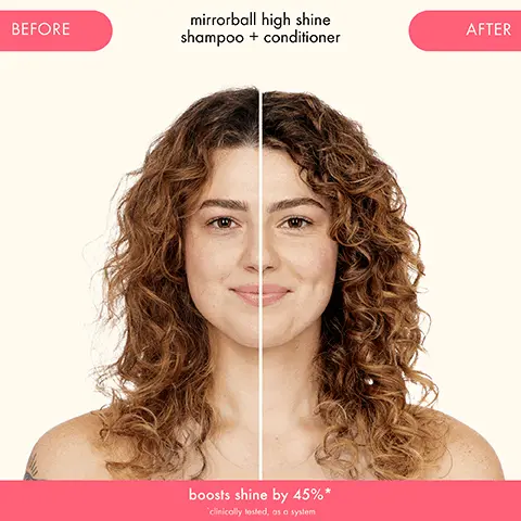BEFORE
              mirrorboll high shine
              shampoo + conditioner
              boosts shine by 450/0*
              AFTER. BEFORE
              mirrorball high shine shampoo conditioner boosts shine by
              AFTER