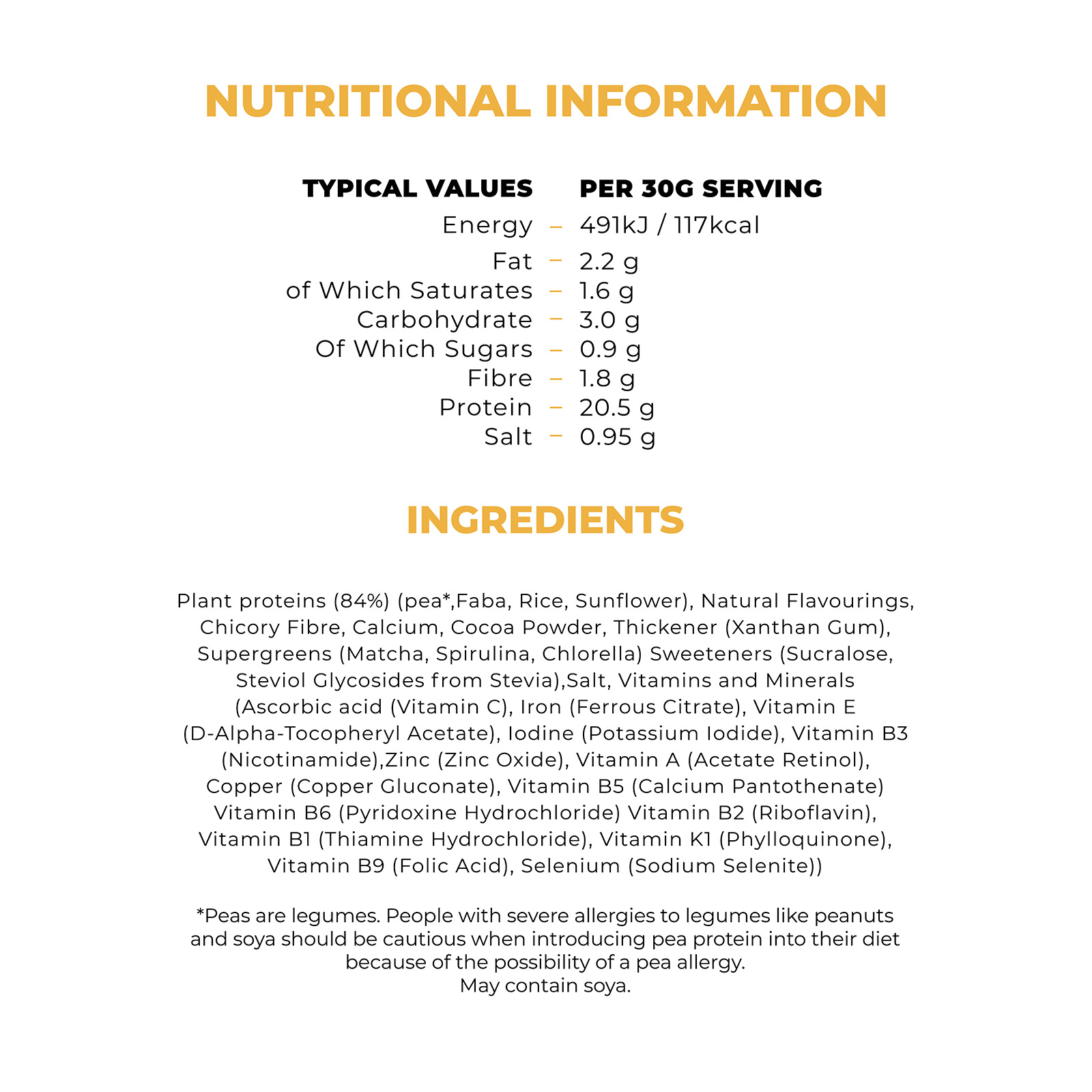  NUTRITIONAL INFORMATION TYPICAL VALUES PER 30G SERVING 491kJ / 117kcal Energy 2.2 g Fat 1.6 g of Which Saturates 3.0 g Carbohydrate 0.9 g Of Which Sugars 1.8 g Fibre 20.5 g Protein 0.95 g INGREDIENTS Plant proteins (84%) (pea, Faba, Rice, Sunflower), Natural Flavourings, Chicory Fibre, Calcium, Cocoa Powder, Thickener (Xanthan Gum), Supergreens (Matcha, Spirulina, Chlorella) Sweeteners (Sucralose, Steviol Glycosides from Stevia), Salt, Vitamins and Minerals (Ascorbic acid (Vitamin C), Iron (Ferrous Citrate), Vitamin E (D-Alpha-Tocopheryl Acetate), lodine (Potassium lodide), Vitamin B3 (Nicotinamide), Zinc (Zinc Oxide), Vitamin A (Acetate Retinol), Copper (Copper Gluconate), Vitamin B5 (Calcium Pantothenate) Vitamin B6 (Pyridoxine Hydrochloride) Vitamin B2 (Riboflavin), 
                          Vitamin B1 (Thiamine Hydrochloride), Vitamin K1 (Phylloquinone), Vitamin B9 (Folic Acid), Selenium (Sodium Selenite) Peas are legumes. People with severe allergies to legumes like peanuts and soya should be cautious when introducing pea protein into their diet because of the possibility of a pea allergy. May contain soya.