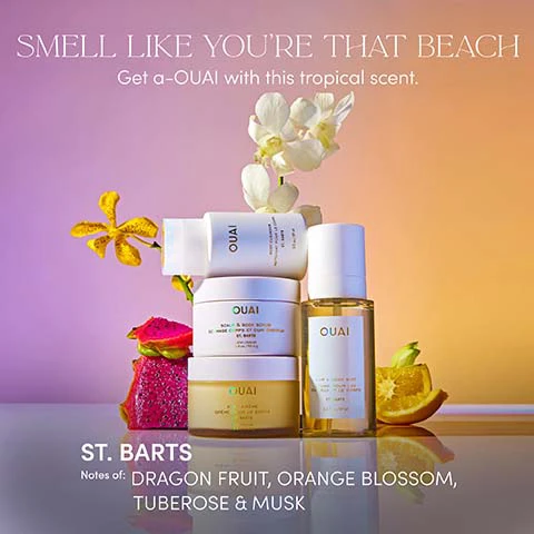 Image 1 - A gradient background showcases Ouai body cleanser, scalp and body scrub, hand cream, and hair and body mist bottles, surrounded by white and yellow orchids, a dragon fruit slice, and an orange wedge, with the text SMELL LIKE YOURE THAT BEACH Get a-OUAI with this tropical scent. ST. BARTS Notes of: DRAGON FRUIT, ORANGE BLOSSOM, TUBEROSE & MUSK. Image 2 - A golden jar of OUAI Body Crème St. Barts sits on a yellow citrus peel next to pink dragon fruit, with white and yellow orchid flowers in the background, featuring text that reads BODY CRÈME ST. BARTS, OUAI BODY CRÈME CRÈME POUR LE CORPS ST. BARTS, and A quick-absorbing, whipped body cream that provides long-lasting hydration, softness, and a healthy glow. Image 3 - Four Ouai beauty products are displayed on sand with an orange orchid and a sunset sky background, featuring the visible text AN INSTANT OUAI-CATION, STEP 1: SCALP & BODY SCRUB OUAI SCALP & BODY SCRUB GOMMAGE CORPS ET CHEVEUX ST. BARTS NET WT. 8.4 OZ. / 250 g, STEP 2: BODY CLEANSER OUAI BODY CLEANSER NET WT. 3 FL. OZ. / 90 ml, STEP 3: BODY CRÈME OUAI BODY CREME CREME CORPS ST. BARTS NET WT. 7.5 OZ. / 212 g, and STEP 4: HAIR & BODY MIST OUAI HAIR & BODY MIST 1.5 FL. OZ. / 45 ml.