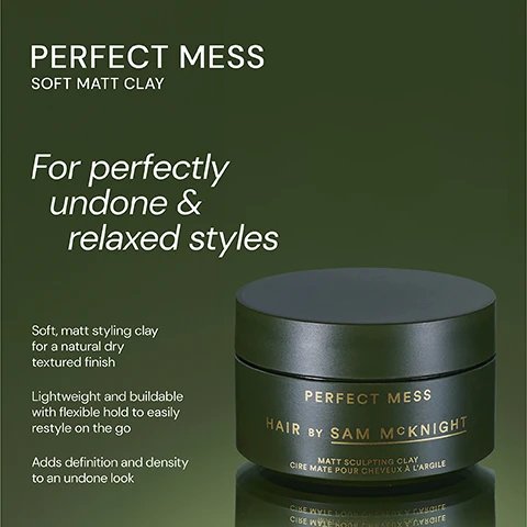 Image 1 - Image of a hair styling product jar labeled Perfect Mess by Sam McKnight, with a dark green background; visible text includes For perfectly undone & relaxed styles, Soft, matt styling clay for a natural dry textured finish, Lightweight and buildable with flexible hold to easily restyle on the go, and Adds definition and density to an undone look.
              Image 2 - Image shows two hair product jars; on the left is a dark green jar labeled Perfect Mess Soft Matt Clay, described as a lightweight and buildable soft matt clay for easily reworkable texture, and on the right is a dark purple jar labeled Dressed to Kill Define and Defrizz Creme, described as a smoothing finishing creme that adds definition and control while providing a lustrous finish to polished styles.
              Image 3 - Image of a black jar labeled PERFECT MESS HAIR BY SAM MCKNIGHT with a matte finish, accompanied by three customer reviews displayed around the jar: one from Scott M praising its messy look, one from Andy L about it being his favorite clay, and one from Jennifer I stating it made her hair feel fuller and kept the style all day.