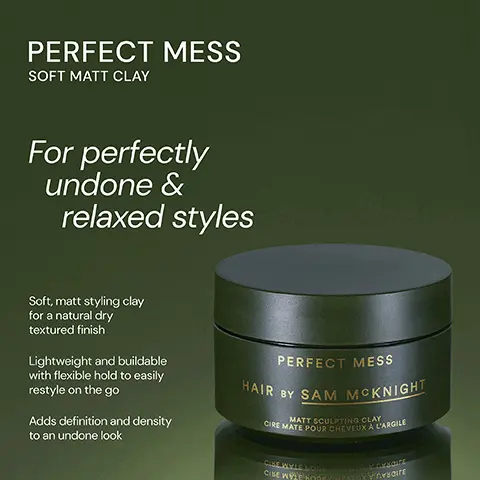 Image 1, ﻿ PERFECT MESS SOFT MATT CLAY For perfectly undone & relaxed styles Soft, matt styling clay for a natural dry textured finish Lightweight and buildable with flexible hold to easily restyle on the go Adds definition and density to an undone look PERFECT MESS HAIR BY SAM MCKNIGHT MATT SCULPTING CLAY CIRE MATE POUR CHEVEUX A L'ARGILE CIKE WYLE LOOK CHEALAXY CYXCITE CISE WYL HOOK CHEAFOXYCYCITE Image 2, ﻿ PERFECT MESS SOFT MATT CLAY DRESSED TO KILL DEFINE AND DEFRIZZ CREME PERFECT MESS HAIR BY SAM MCKNIGHT MATT SCULPTING CLAT CIREMATE POUR CHEVEUX A L'ARGILE Cst well soDE CHEACAK YEDE WYLL ECONO CEVA A lightweight and buildable soft matt clay gives an easily reworkable texture for perfectly messed up styles. DRESSED TO KILL HAIR BY SAM MCKNIGHT SAME DE FINITION ANTI-FRISOTT DEFINE AND DE FRIZZ CREME IVE OF RE- TY DEINE VHO DE ABISS CEERE Rich yet soft, smoothing finishing creme gives definition and control whilst adding a groomed and lustrous fiinish to polished styles. Image 3, ﻿ PERFECT MESS "Loved it. Gave a messed up haven't tried too hard look." "My favourite clay I have ever used (and I've used a lot)." - Andy L -Scott M "It made my hair feel fuller and kept the style all day." - Jennifer I PERFECT MESS HAIR BY SAM MCKNIGHT MATT SCULPTING CLAY CIRE MATE POUR CHEVEUX A L'ARGILE CIKE WYLL LOOK CHEARAY Y Pyroar