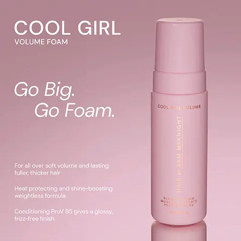 Image 1, ﻿ COOL GIRL VOLUME FOAM Go Big. Go Foam. COOLRL VOLUME For all over soft volume and lasting fuller, thicker hair Heat protecting and shine-boosting weightless formula Conditioning ProV B5 gives a glossy, frizz-free finish HAIR BY SAM MCKNIGHT BLOW DRY COAM MOUS COPANTE POUS RING Image 2, ﻿ COOL GIRL VOLUME FOAM Weightless volumising foam that allows effortless distribution to create all over soft body and shine. COOL GRL YOLUNE HAIR BY SAM MCKNIGHT POUN COOL GIRL SUPERLIFT VOLUMISING SPRAY Lightweight volumising spray that gives you lasting root lift for thicker & fuller- looking hair. COOL GIRL SUPERLIFT HAIR BY SAM MCKNIG LUMATION Image 3, undefined Image 4, ﻿ COOL GIRL VOLUME FOAM "My hair feels so full and soft... and not at all crunchy!" - Fiona D COOL GIRL VOLUME "I have so much more volume - highly recommend." - Caroline H HAIR BY SAM MCKNIGHT 2 "Feels like a salon treatment every time." - Miss M BLOW DRY FOAM MOUS COMPANTE POUSING