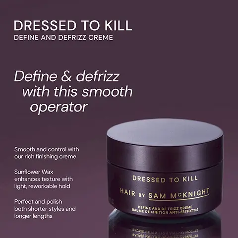 Image 1, ﻿ DRESSED TO KILL DEFINE AND DEFRIZZ CREME Define & defrizz with this smooth operator Smooth and control with our rich finishing creme Sunflower Wax enhances texture with light, reworkable hold Perfect and polish both shorter styles and longer lengths DRESSED TO KILL HAIR BY SAM MCKNIGHT BAUME DE FINITION ANTI-FRISOTTIS DEFINE AND DE FRIZZ CREME SYARE DE LIMILION VHLI-MISOLL NEKEND RANIES SUPO Image 2, ﻿ HAPPY ENDINGS NOURISHING BALM DRESSED TO KILL DEFINE AND DEFRIZZ CREME HAPPENINGS HAIRY SAM MCKNIGHT DRESSED TO KILL HAIR BY SAM MCKNIGHT SAME DE FINITION ANTI-FRISOTT DEFINE AND DE FRIZZ CREME Both a hair care and styling cream, Happy Endings defines, defluffs and defrizzes whilst nourishing hair and sealing split ends. TY DESIME VWD DEABISS CEERE Rich yet soft, smoothing finishing creme gives definition and control whilst adding a groomed and lustrous fiinish to polished styles. Image 3, ﻿ PERFECT MESS SOFT MATT CLAY DRESSED TO KILL DEFINE AND DEFRIZZ CREME PERFECT MESS HAIR BY SAM MCKNIGHT MATT SCULPTING CLAT CIREMATE POUR CHEVEUX A L'ARGILE Cst well soDE CHEACAK YEDE WYLL ECONO CEVA A lightweight and buildable soft matt clay gives an easily reworkable texture for perfectly messed up styles. DRESSED TO KILL HAIR BY SAM MCKNIGHT SAME DE FINITION ANTI-FRISOTT DEFINE AND DE FRIZZ CREME IVE OF RE- TY DEINE VHO DE ABISS CEERE Rich yet soft, smoothing finishing creme gives definition and control whilst adding a groomed and lustrous fiinish to polished styles. Image 4, ﻿ DRESSED TO KILL "Great to tame hair. Leaves a healthy, natural look to wavy hair." "Love this for smoothing and definition." - James J -Caroline K "Smells incredible, hair feels super soft." - Andy L DRESSED TO KILL HAIR BY SAM MCKNIGHT SAUME DE FINITION ANTI-FRISOTTIS DEFINE AND DE FRIZZ CREME SKANE DE NIMILION VHL-BIZOL