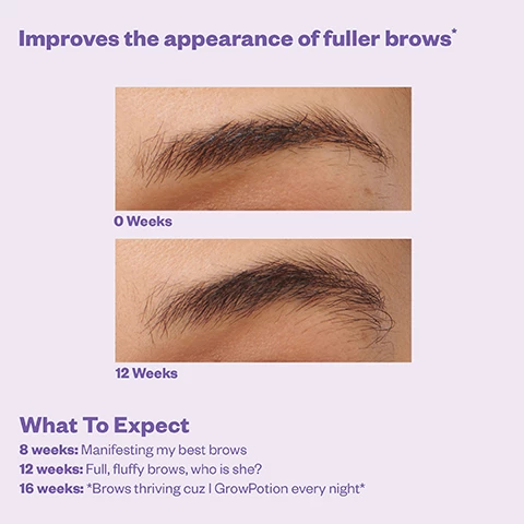 Image 1,improves the appearance of fuller brows, 0 weeks vs 12 weeks. what to expect: 8 weeks = manifesting my best brows, 12 weeks = full, fluffy brows, who is she? 16 weeks = brows thriving cus i grow potion every night. Image 2, visibly restores overplucked brows, 0 weeks vs 12 weeks. 8 weeks = supernatural brows see you soon. 12 weeks = omg they're coming back. 16 weeks = grow potion everyday keeps sparse brows away. Image 3, improves the appearance of lash volume, 0 weeks vs 12 weeks. what to expect: 8 weeks = next level lashes are loading. 12 weeks = oh hey lashes. 16 weeks = sets reminder so i never skip a night. Image 4, safety tested, hypoallergenic, ophthalmologist tested, safe for sensitive eyes, prostagiandin free. Image 5, clincally proven results, after 12 weeks of use 97% saw clinically measured improvement in brow length plus lash volume. resuls may vary, brow results are ecpted sooner than lashes due to different hair cycles. based on a 12 weeks expert graded study of 29 subjects. Image 6, how to use, brows = use the flatter side of applicator to coat the entire brow area. lashes = angle the pointed tip to apply along the top lash line, you only need a thin layer. Image 7, grow potion = powered by vegan keratin and peptides, clean 97% naturally derived, hypoallergenic and safe for sensitve eyes. other brow and lash serums = powered by prostaglandin, chemical compounds with hormone like effects, potential and eye and skin complications. Image 8, dos = do start with a clean, dry face and wait 1-2 mins for serum to dry. do only use one dip of serum for each brow and top lash line (a little goes a long way), don't = don't apply makeup immediately after, don't apply to bottom lashes (upper application has the lower covered), don't skip days, that'll just delay your full, fluffy results. Image 9, manifst your best brows and lahses. Image 10, 2 in 1 applicator. Image 11, grow potion tonight, brow team tomorrow. treat, define and shapre, fluffy and tint, lift and set.