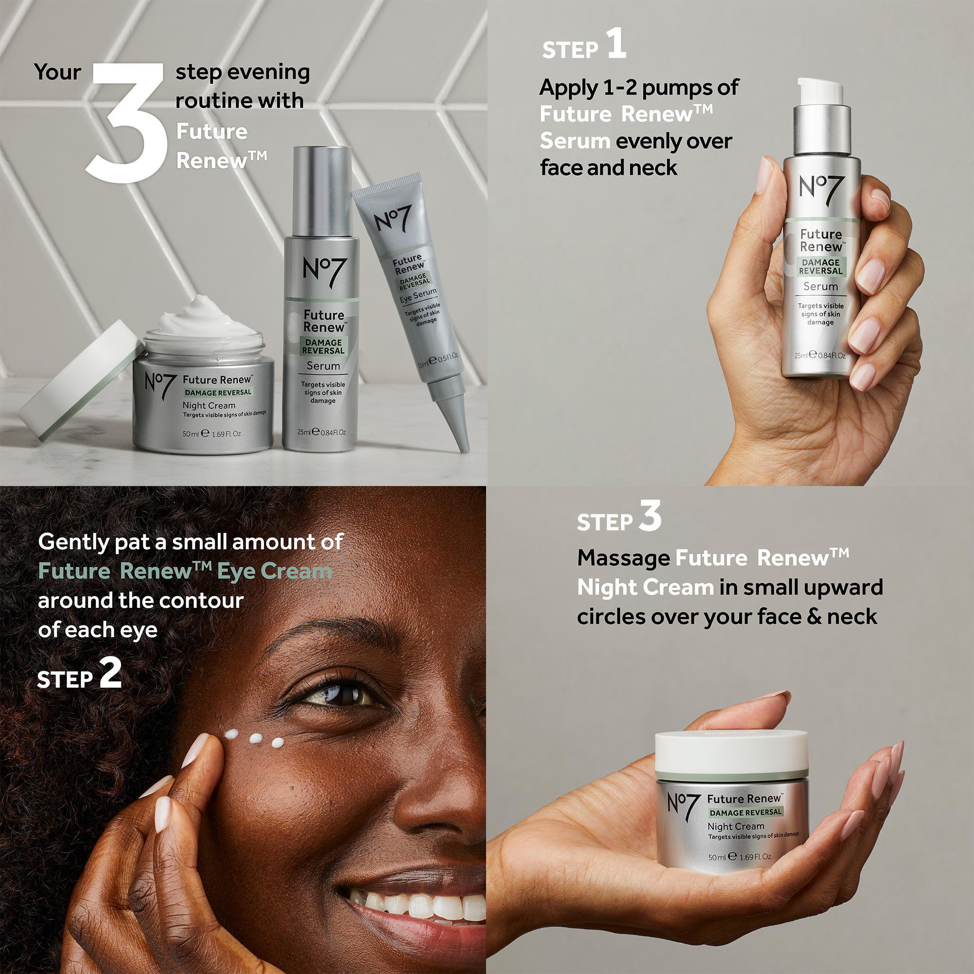 your 3 step evening routine with future renew. Step 1, apply 1-2 pumps of future renew serum evenly over face and neck. Step 2, gently pat a small amount of future renew eve cream around the contour of each eye. Step 3 massae future renew night cream in small upward circles over your face and neck.