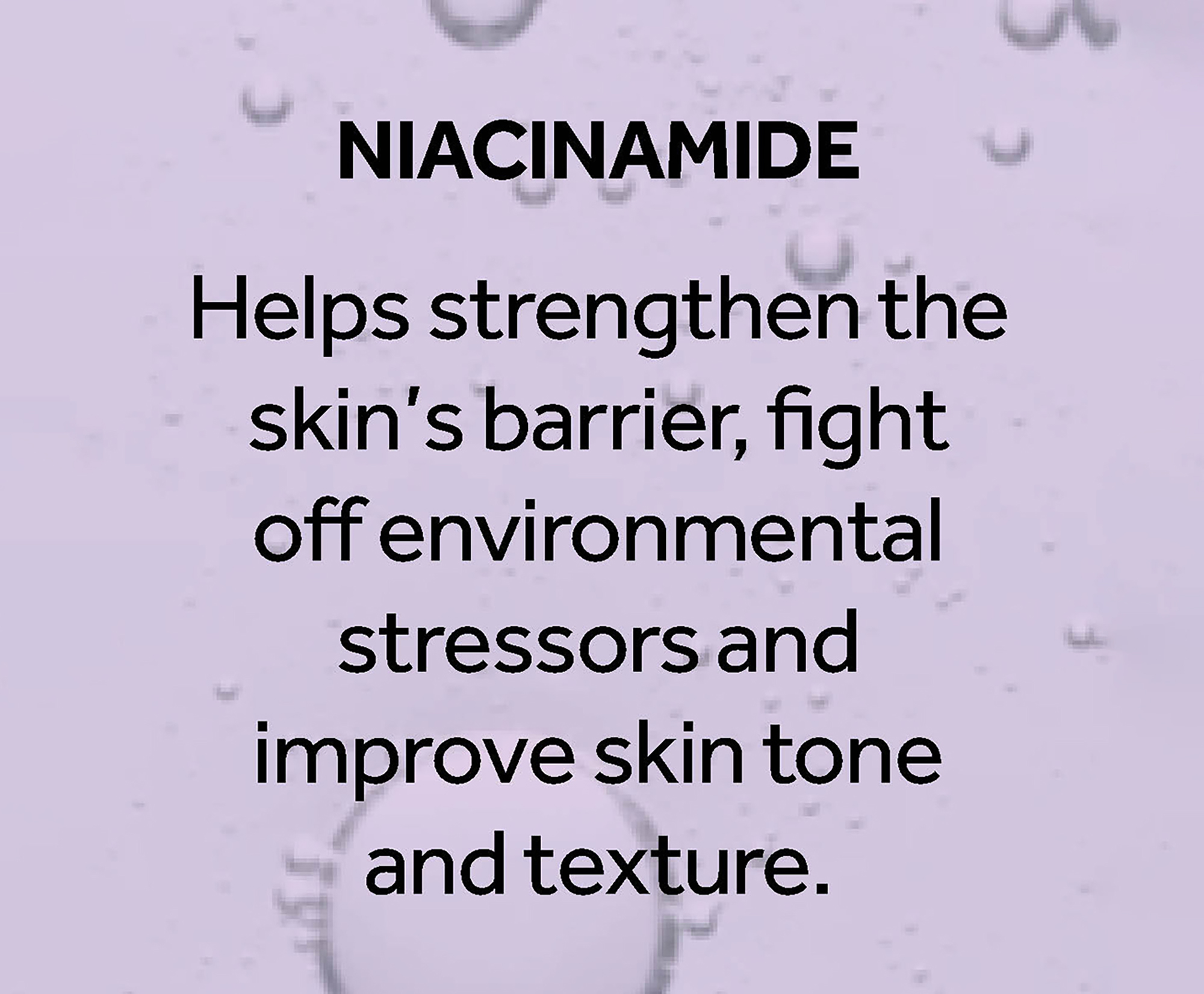Niacinimide helps strengthen the skin's barrier, fight off environmental stressors and improve skin tone and texture.