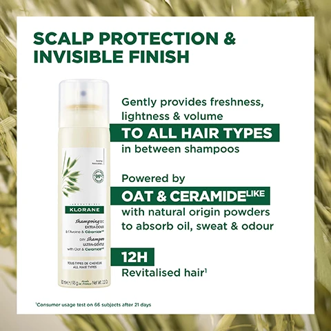 Image 1, scalp protection and invisible finish. gently provides freshness, lightness and volume to all hair types in between shampoos. powered by oat and ceramide like with natural origin powders to absorb oil, sweat and odor. 12 hour revitalised hair. consumer usgae test on 66 subjects after 21 days. image 2, before and after, example of results after 1 application. image 3, cleanses, protects and resotres hair and scalp without leaving residue. 99% natural origin. save water, natural origin powders, vegan klorane info. excluding propellants, 500l water saved a year - life cycle analysis, replacing 1 liquid shampoo by 1 dry shampoo per week, conducted by an independent company dureaconsult, free from animal origin ingredient. image 4, 99% natural orign ingredients. aluminium can 100% recyclable. high tolerance formula. 500L of water saved per year. excluding propellants, 500l water saved a year - life cycle analysis, replacing 1 liquid shampoo by 1 dry shampoo per week, conducted by an independent company dureaconsult, free from animal origin ingredient. image 5, ceramide - protects and restores. gentle oat - hydrates and soothes. natural origin powder - absorbs sebum, sweat and odor.